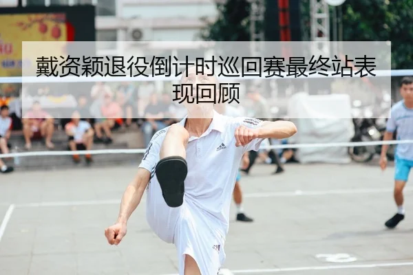 戴资颖退役倒计时巡回赛最终站表现回顾